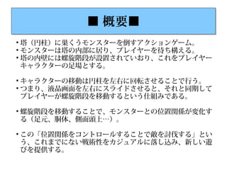 ■ 概要■■ 概要■

塔（円柱）に巣くうモンスターを倒すアクションゲーム。

モンスターは塔の内部に居り、プレイヤーを待ち構える。

塔の内壁には螺旋階段が設置されていおり、これをプレイヤー
キャラクターの足場とする。

キャラクターの移動は円柱を左右に回転させることで行う。

つまり、液晶画面を左右にスライドさせると、それと同期して
プレイヤーが螺旋階段を移動するという仕組みである。

螺旋階段を移動することで、モンスターとの位置関係が変化す
る（足元、胴体、側面頭上…）。

この「位置関係をコントロールすることで敵を討伐する」とい
う、これまでにない戦術性をカジュアルに落し込み、新しい遊
びを提供する。
 