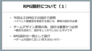 RPG設計について（１）
• 今回は２DPRGでの設計で説明
→イベント駆動型を実装する為には、事前の設計が必要
• ゲームデザイン実現の為、設計は重要かつ必然
→概念も含めて、設計をしっかりしないとダメです
• RPG設計の一例として紹介
→ゲームの設計に正しい答えはないので…
 
