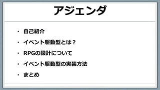 アジェンダ
• 自己紹介
• イベント駆動型とは？
• RPGの設計について
• イベント駆動型の実装方法
• まとめ
 