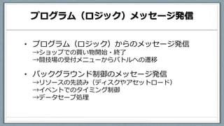 プログラム（ロジック）メッセージ発信
• プログラム（ロジック）からのメッセージ発信
→ショップでの買い物開始・終了
→闘技場の受付メニューからバトルへの遷移
• バックグラウンド制御のメッセージ発信
→リソースの先読み（ディスクやアセットロード）
→イベントでのタイミング制御
→データセーブ処理
 