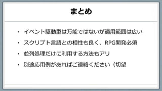 まとめ
• イベント駆動型は万能ではないが適用範囲は広い
• スクリプト言語との相性も良く、RPG開発必須
• 並列処理だけに利用する方法もアリ
• 別途応用例があればご連絡ください（切望
 