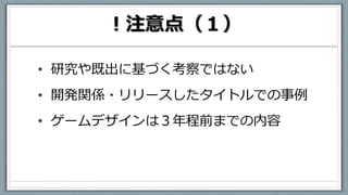 ！注意点（１）
• 研究や既出に基づく考察ではない
• 開発関係・リリースしたタイトルでの事例
• ゲームデザインは３年程前までの内容
 