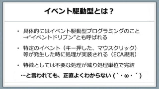 イベント駆動型とは？
• 具体的にはイベント駆動型プログラミングのこと
→“イベントドリブン”とも呼ばれる
• 特定のイベント（キー押した、マウスクリック）
等が発生した時に処理が実装される（ECA規則）
• 特徴としては不要な処理が減り処理単位で完結
 