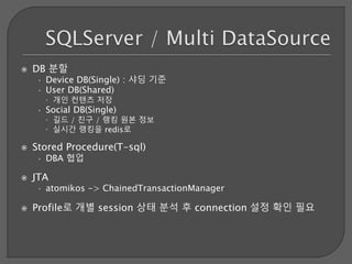  DB 분할
• Device DB(Single) : 샤딩 기준
• User DB(Shared)
 개인 컨텐츠 저장
• Social DB(Single)
 길드 / 친구 / 랭킹 원본 정보
 실시간 랭킹을 redis로
 Stored Procedure(T-sql)
• DBA 협업
 JTA
• atomikos -> ChainedTransactionManager
 Profile로 개별 session 상태 분석 후 connection 설정 확인 필요
 