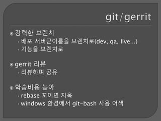  강력한 브렌치
•배포 서버군이름을 브렌치로(dev, qa, live...)
•기능을 브렌치로
 gerrit 리뷰
•리뷰하며 공유
 학습비용 높아
•rebase 꼬이면 지옥
•windows 환경에서 git-bash 사용 어색
 