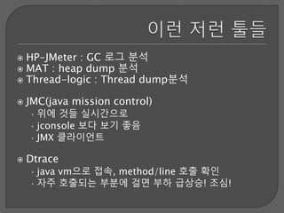  HP-JMeter : GC 로그 분석
 MAT : heap dump 분석
 Thread-logic : Thread dump분석
 JMC(java mission control)
• 위에 것들 실시간으로
• jconsole 보다 보기 좋음
• JMX 클라이언트
 Dtrace
• java vm으로 접속, method/line 호출 확인
• 자주 호출되는 부분에 걸면 부하 급상승! 조심!
 