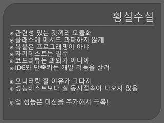  관련성 있는 것끼리 모듈화
 클래스에 메서드 과다하지 않게
 복붙은 프로그래밍이 아냐
 자기테스트는 필수
 코드리뷰는 과외가 아니야
 IDE와 단축키는 개발 리듬을 살려
 모니터링 할 이유가 그다지
 성능테스트보다 실 동시접속이 나오지 않음
 앱 성능은 머신을 추가해서 극복!
 