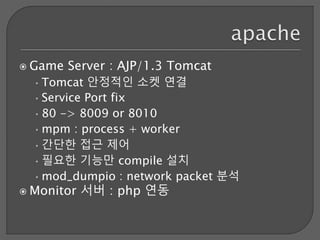  Game Server : AJP/1.3 Tomcat
•Tomcat 안정적인 소켓 연결
•Service Port fix
•80 -> 8009 or 8010
•mpm : process + worker
•간단한 접근 제어
•필요한 기능만 compile 설치
•mod_dumpio : network packet 분석
 Monitor 서버 : php 연동
 