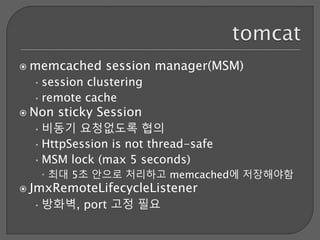  memcached session manager(MSM)
•session clustering
•remote cache
 Non sticky Session
•비동기 요청없도록 협의
•HttpSession is not thread-safe
•MSM lock (max 5 seconds)
 최대 5초 안으로 처리하고 memcached에 저장해야함
 JmxRemoteLifecycleListener
•방화벽, port 고정 필요
 