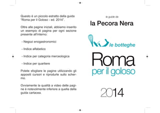 Questo è un piccolo estratto della guida
“Roma per il Goloso - ed. 2014”.
Oltre alle pagine iniziali, abbiamo inserito
un esempio di pagina per ogni sezione
presente all’interno:
- Negozi enogastronomici

le guide de

la Pecora Nera

le botteghe

- Indice alfabetico
- Indice per categoria merceologica
- Indice per quartiere
Potete sfogliare le pagine utilizzando gli
appositi cursori e riprodurle sullo schermo.
Ovviamente la qualità a video delle pagine è notevolmente inferiore a quella della
guida cartacea.

Roma
per il goloso
2014

 