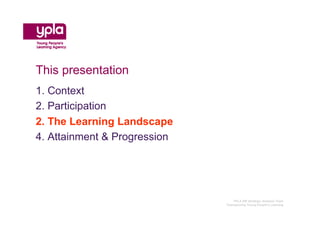 This presentation
1. Context
2. Participation
2. The Learning Landscape
4. Attainment & Progression




                                 YPLA SW Strategic Analysis Team
                              Championing Young People’s Learning
 