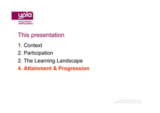 This presentation
1. Context
2. Participation
2. The Learning Landscape
4. Attainment & Progression




                                 YPLA SW Strategic Analysis Team
                              Championing Young People’s Learning
 