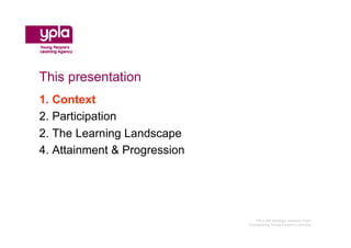 This presentation
1. Context
2. Participation
2. The Learning Landscape
4. Attainment & Progression




                                 YPLA SW Strategic Analysis Team
                              Championing Young People’s Learning
 