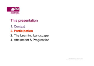 This presentation
1. Context
2. Participation
2. The Learning Landscape
4. Attainment & Progression




                                 YPLA SW Strategic Analysis Team
                              Championing Young People’s Learning
 