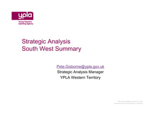 Strategic Analysis
South West Summary

          Pete.Gisborne@ypla.gov.uk
          Strategic Analysis Manager
            YPLA Western Territory




                                          YPLA SW Strategic Analysis Team
                                       Championing Young People’s Learning
 