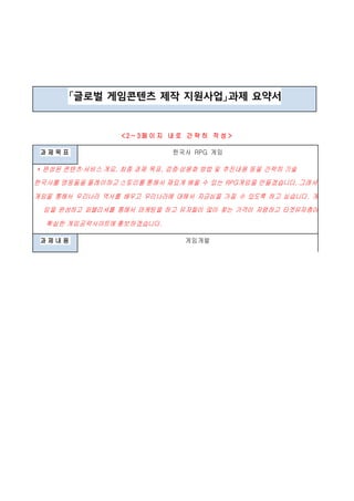 「글로벌 게임콘텐츠 제작 지원사업」과제 요약서
< 2 ~ 3 페 이 지 내 로 간 략 히 작 성 >
과 제 목 표 한국사 RPG 게임
* 완성된 콘텐츠·서비스 개요, 최종 과제 목표, 검증·상용화 방법 및 추진내용 등을 간략히 기술
한국사를 영웅들을 플레이하고 스토리를 통해서 재밌게 배울 수 있는 RPG게임을 만들겠습니다. 그래서
게임을 통해서 우리나라 역사를 배우고 우리나라에 대해서 자긍심을 가질 수 있도록 하고 싶습니다. 게
임을 완성하고 퍼블리셔를 통해서 마케팅을 하고 유저들이 많이 찾는 가격이 저렴하고 타겟유저층이
확실한 게임공략사이트에 홍보하겠습니다.
과 제 내 용 게임개발
 