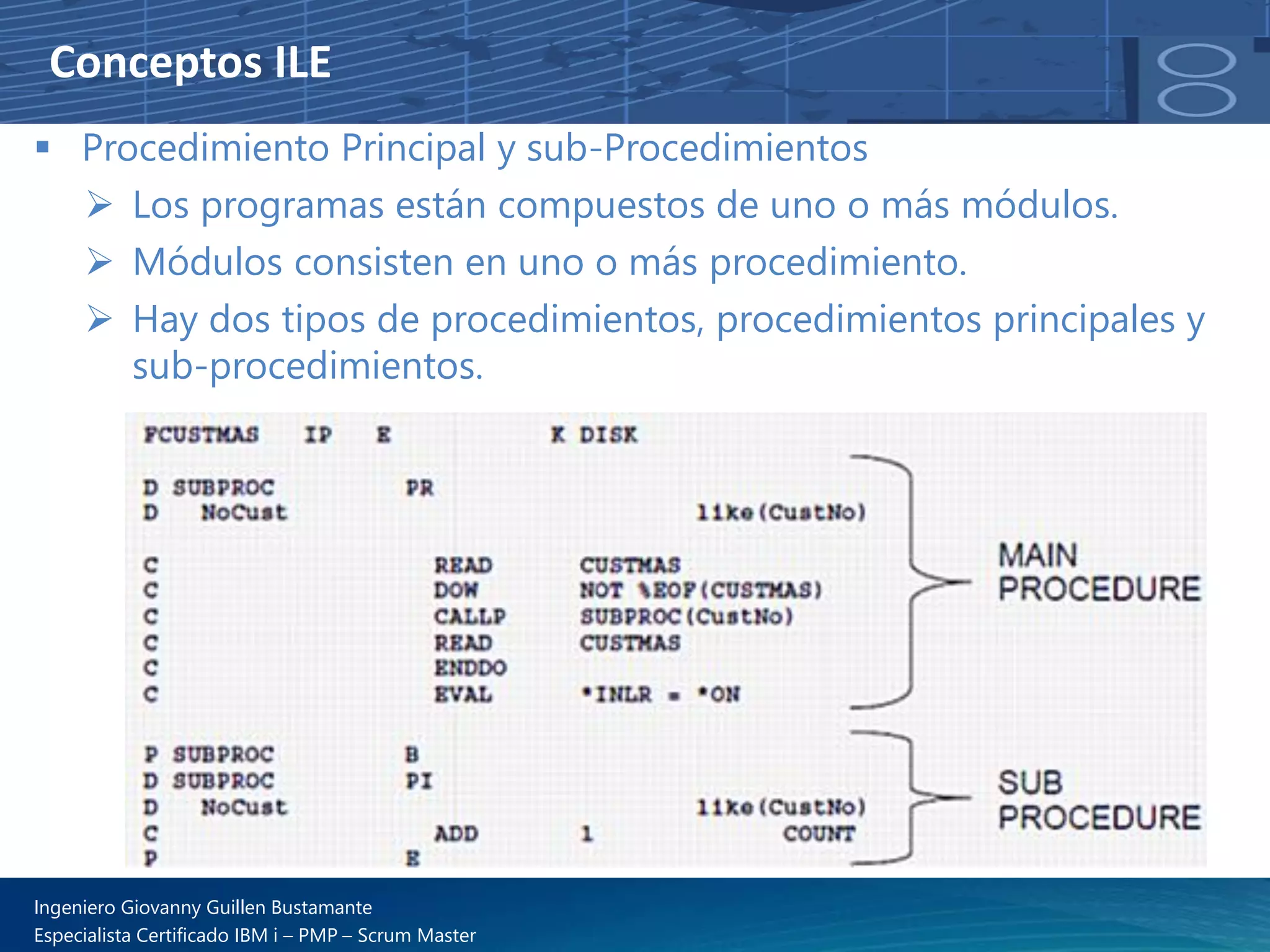 Conceptos ILE
▪ Procedimiento Principal y sub-Procedimientos
➢ Los programas están compuestos de uno o más módulos.
➢ Módulos consisten en uno o más procedimiento.
➢ Hay dos tipos de procedimientos, procedimientos principales y
sub-procedimientos.
Ingeniero Giovanny Guillen Bustamante
Especialista Certificado IBM i – PMP – Scrum Master
 