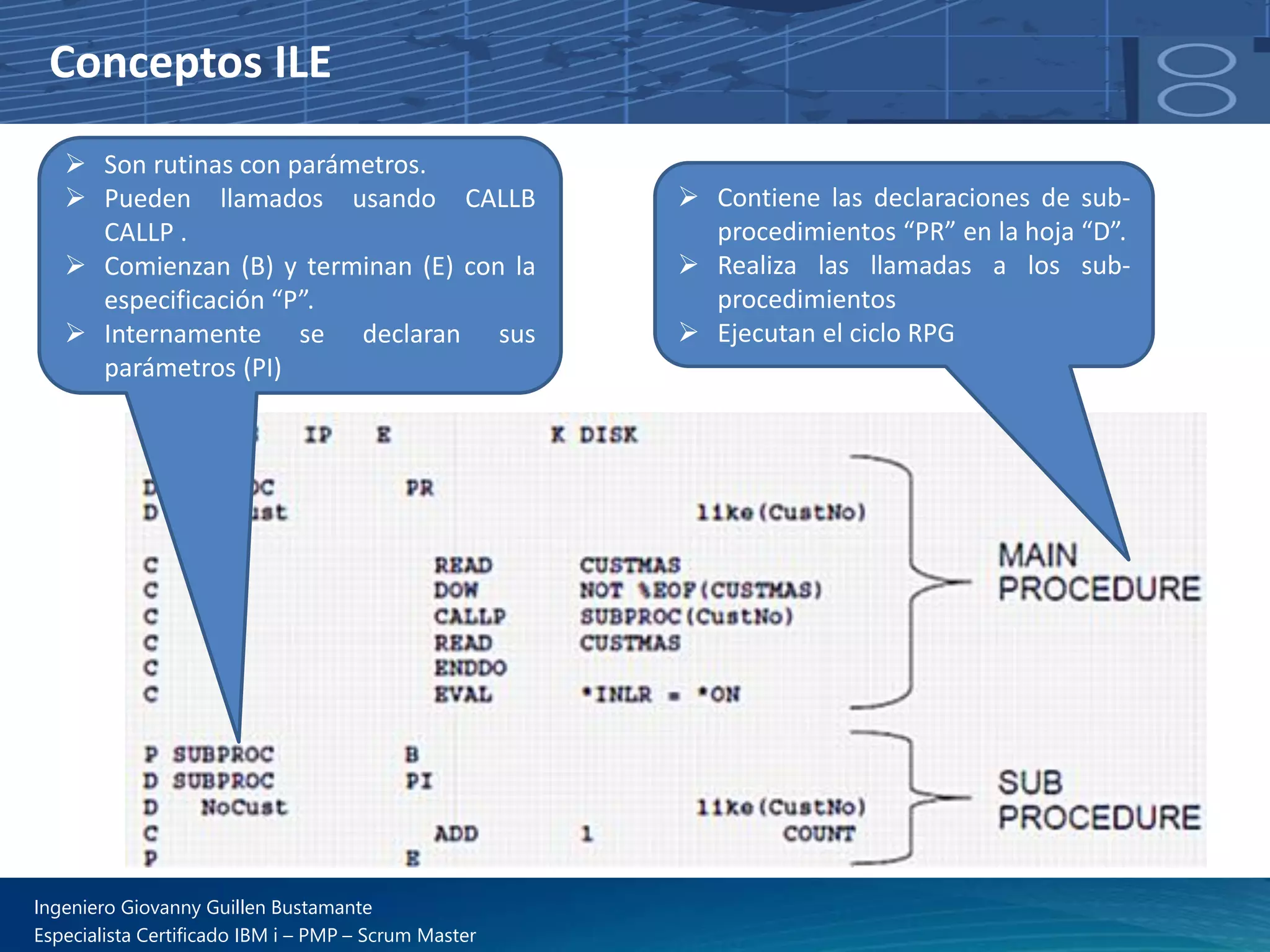 Conceptos ILE
➢ Contiene las declaraciones de sub-
procedimientos “PR” en la hoja “D”.
➢ Realiza las llamadas a los sub-
procedimientos
➢ Ejecutan el ciclo RPG
➢ Son rutinas con parámetros.
➢ Pueden llamados usando CALLB
CALLP .
➢ Comienzan (B) y terminan (E) con la
especificación “P”.
➢ Internamente se declaran sus
parámetros (PI)
Ingeniero Giovanny Guillen Bustamante
Especialista Certificado IBM i – PMP – Scrum Master
 