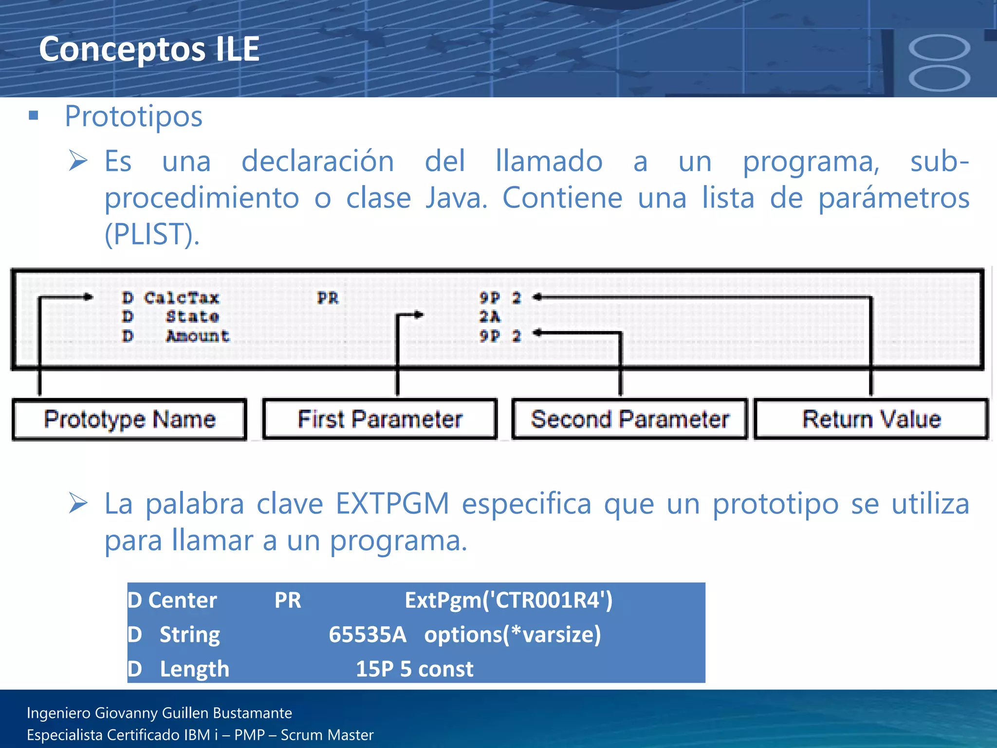 Conceptos ILE
▪ Prototipos
➢ Es una declaración del llamado a un programa, sub-
procedimiento o clase Java. Contiene una lista de parámetros
(PLIST).
➢ La palabra clave EXTPGM especifica que un prototipo se utiliza
para llamar a un programa.
D Center PR ExtPgm('CTR001R4')
D String 65535A options(*varsize)
D Length 15P 5 const
Ingeniero Giovanny Guillen Bustamante
Especialista Certificado IBM i – PMP – Scrum Master
 