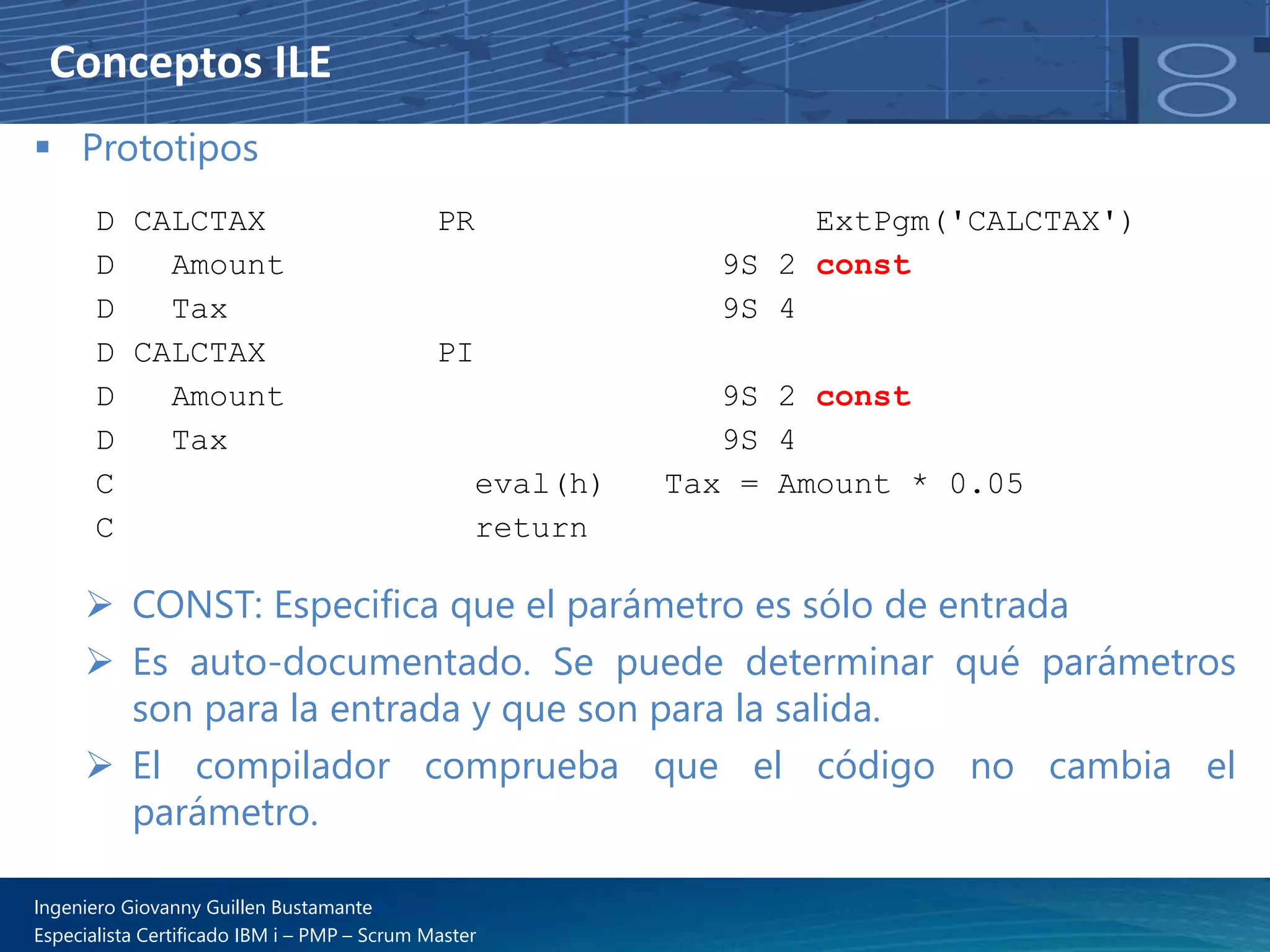 Conceptos ILE
▪ Prototipos
➢ CONST: Especifica que el parámetro es sólo de entrada
➢ Es auto-documentado. Se puede determinar qué parámetros
son para la entrada y que son para la salida.
➢ El compilador comprueba que el código no cambia el
parámetro.
D CALCTAX PR ExtPgm('CALCTAX')
D Amount 9S 2 const
D Tax 9S 4
D CALCTAX PI
D Amount 9S 2 const
D Tax 9S 4
C eval(h) Tax = Amount * 0.05
C return
Ingeniero Giovanny Guillen Bustamante
Especialista Certificado IBM i – PMP – Scrum Master
 