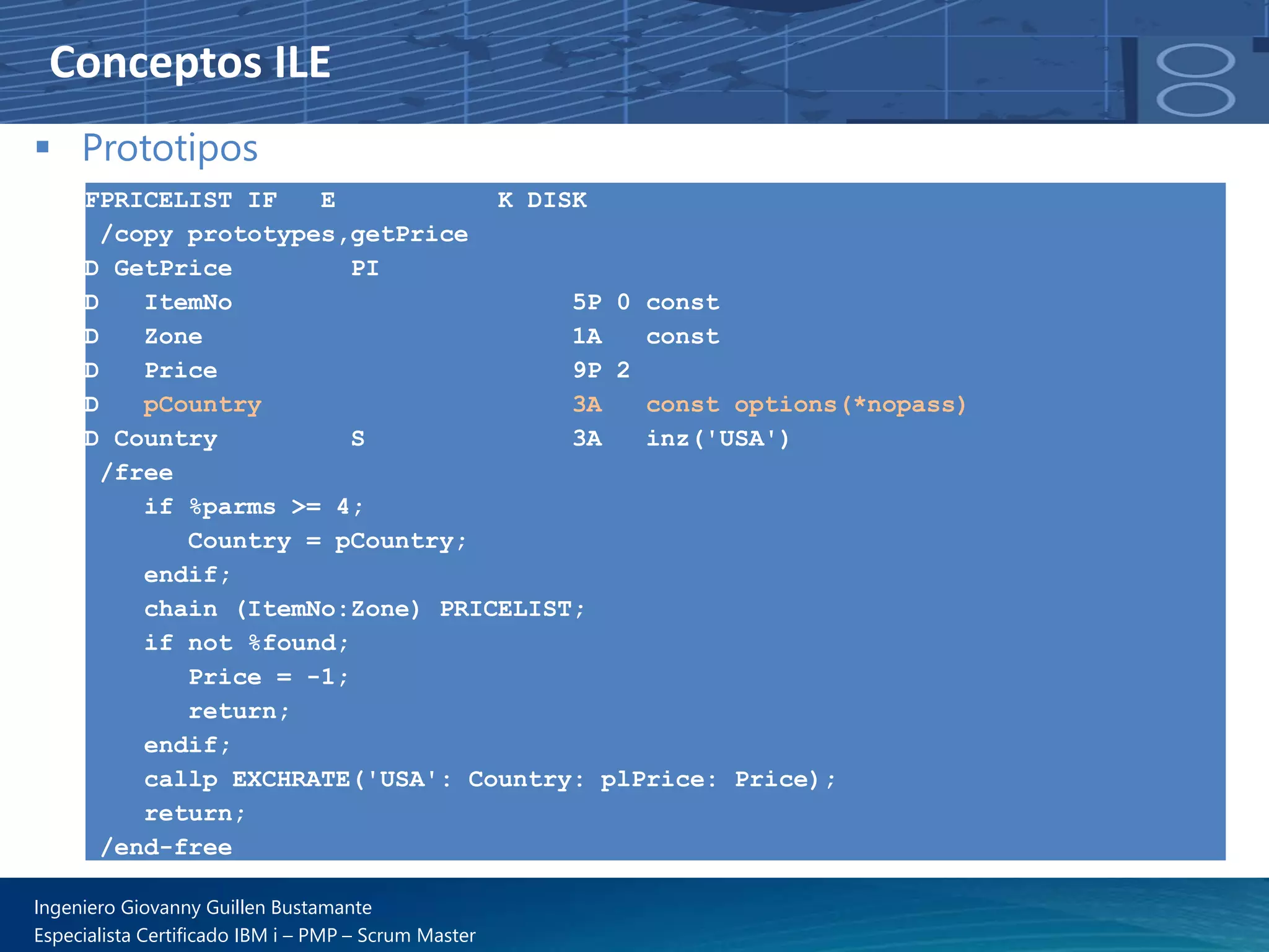 Conceptos ILE
▪ Prototipos
FPRICELIST IF E K DISK
/copy prototypes,getPrice
D GetPrice PI
D ItemNo 5P 0 const
D Zone 1A const
D Price 9P 2
D pCountry 3A const options(*nopass)
D Country S 3A inz('USA')
/free
if %parms >= 4;
Country = pCountry;
endif;
chain (ItemNo:Zone) PRICELIST;
if not %found;
Price = -1;
return;
endif;
callp EXCHRATE('USA': Country: plPrice: Price);
return;
/end-free
Ingeniero Giovanny Guillen Bustamante
Especialista Certificado IBM i – PMP – Scrum Master
 