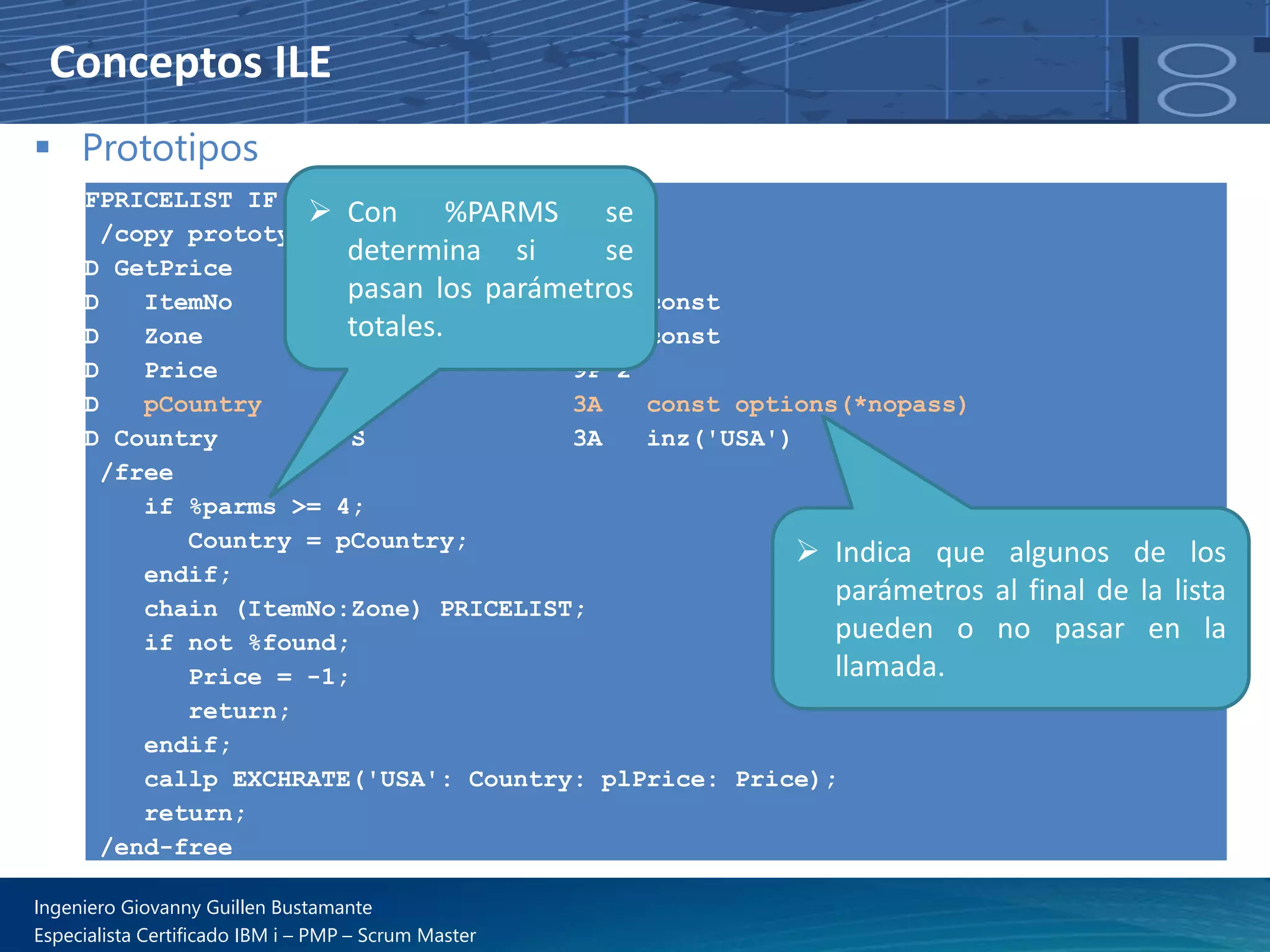 Conceptos ILE
▪ Prototipos
FPRICELIST IF E K DISK
/copy prototypes,getPrice
D GetPrice PI
D ItemNo 5P 0 const
D Zone 1A const
D Price 9P 2
D pCountry 3A const options(*nopass)
D Country S 3A inz('USA')
/free
if %parms >= 4;
Country = pCountry;
endif;
chain (ItemNo:Zone) PRICELIST;
if not %found;
Price = -1;
return;
endif;
callp EXCHRATE('USA': Country: plPrice: Price);
return;
/end-free
➢ Indica que algunos de los
parámetros al final de la lista
pueden o no pasar en la
llamada.
➢ Con %PARMS se
determina si se
pasan los parámetros
totales.
Ingeniero Giovanny Guillen Bustamante
Especialista Certificado IBM i – PMP – Scrum Master
 