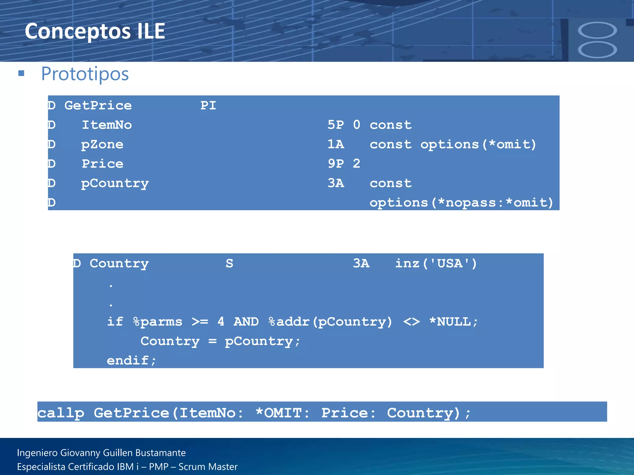 Conceptos ILE
▪ Prototipos
D GetPrice PI
D ItemNo 5P 0 const
D pZone 1A const options(*omit)
D Price 9P 2
D pCountry 3A const
D options(*nopass:*omit)
D Country S 3A inz('USA')
.
.
if %parms >= 4 AND %addr(pCountry) <> *NULL;
Country = pCountry;
endif;
callp GetPrice(ItemNo: *OMIT: Price: Country);
Ingeniero Giovanny Guillen Bustamante
Especialista Certificado IBM i – PMP – Scrum Master
 