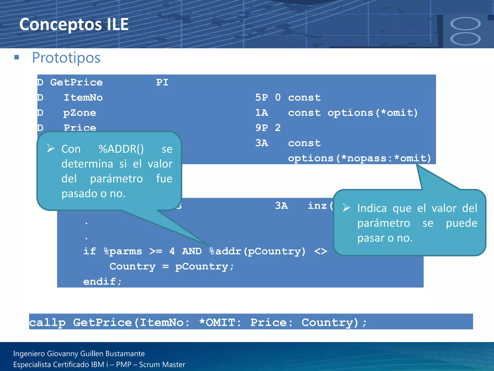 Conceptos ILE
▪ Prototipos
D GetPrice PI
D ItemNo 5P 0 const
D pZone 1A const options(*omit)
D Price 9P 2
D pCountry 3A const
D options(*nopass:*omit)
D Country S 3A inz('USA')
.
.
if %parms >= 4 AND %addr(pCountry) <> *NULL;
Country = pCountry;
endif;
➢ Indica que el valor del
parámetro se puede
pasar o no.
➢ Con %ADDR() se
determina si el valor
del parámetro fue
pasado o no.
callp GetPrice(ItemNo: *OMIT: Price: Country);
Ingeniero Giovanny Guillen Bustamante
Especialista Certificado IBM i – PMP – Scrum Master
 
