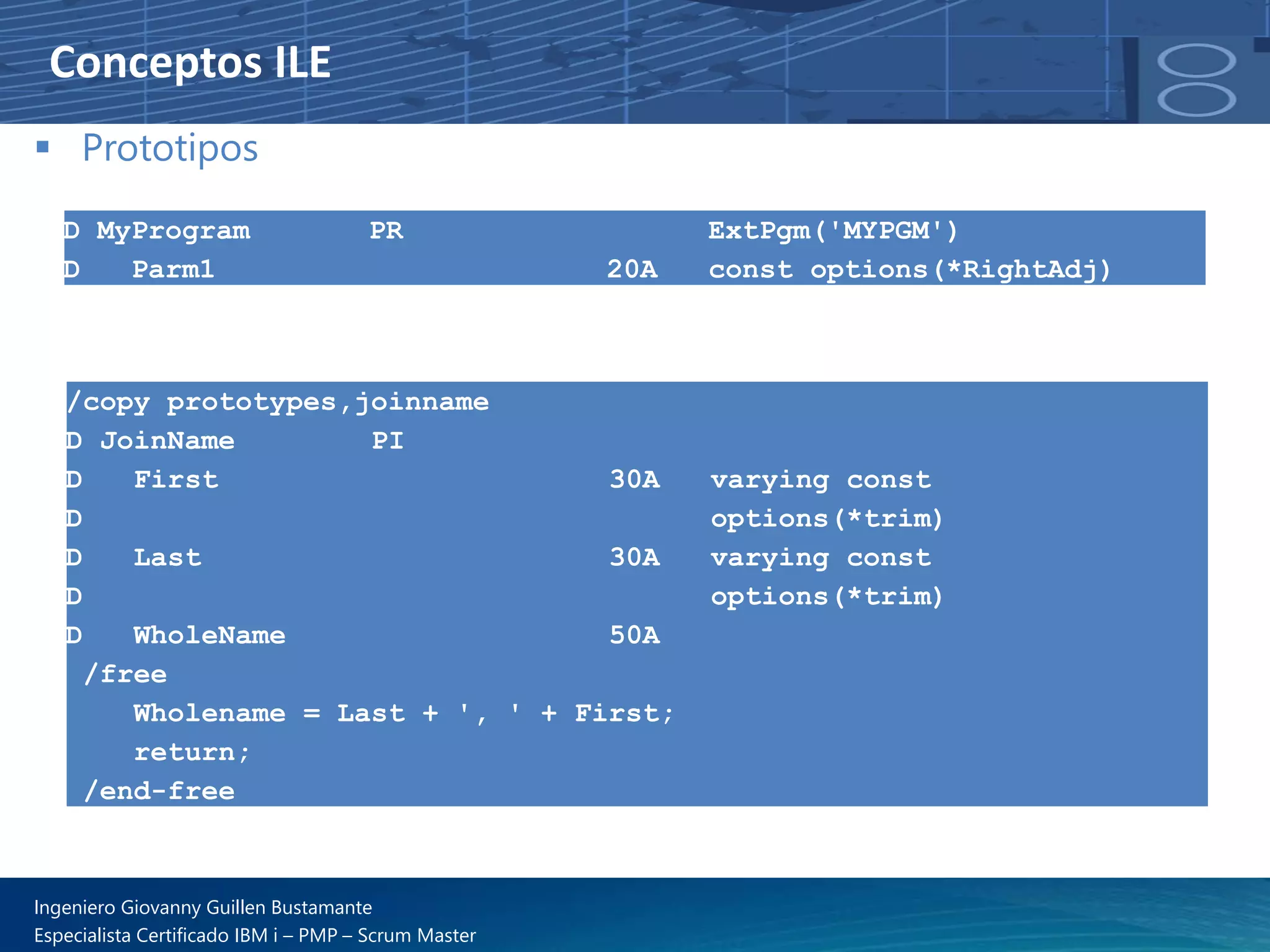 Conceptos ILE
▪ Prototipos
D MyProgram PR ExtPgm('MYPGM')
D Parm1 20A const options(*RightAdj)
/copy prototypes,joinname
D JoinName PI
D First 30A varying const
D options(*trim)
D Last 30A varying const
D options(*trim)
D WholeName 50A
/free
Wholename = Last + ', ' + First;
return;
/end-free
Ingeniero Giovanny Guillen Bustamante
Especialista Certificado IBM i – PMP – Scrum Master
 