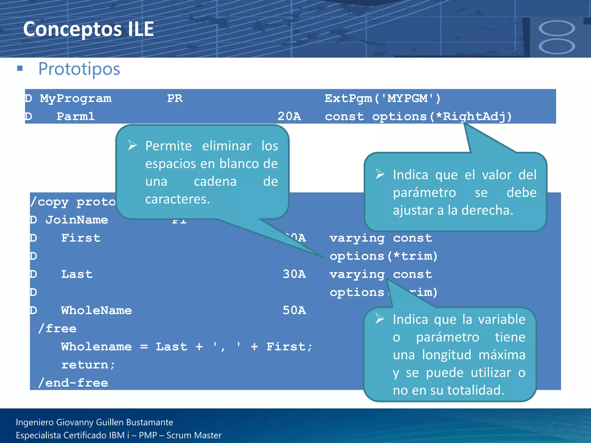 Conceptos ILE
▪ Prototipos
D MyProgram PR ExtPgm('MYPGM')
D Parm1 20A const options(*RightAdj)
/copy prototypes,joinname
D JoinName PI
D First 30A varying const
D options(*trim)
D Last 30A varying const
D options(*trim)
D WholeName 50A
/free
Wholename = Last + ', ' + First;
return;
/end-free
➢ Indica que el valor del
parámetro se debe
ajustar a la derecha.
➢ Permite eliminar los
espacios en blanco de
una cadena de
caracteres.
➢ Indica que la variable
o parámetro tiene
una longitud máxima
y se puede utilizar o
no en su totalidad.
Ingeniero Giovanny Guillen Bustamante
Especialista Certificado IBM i – PMP – Scrum Master
 