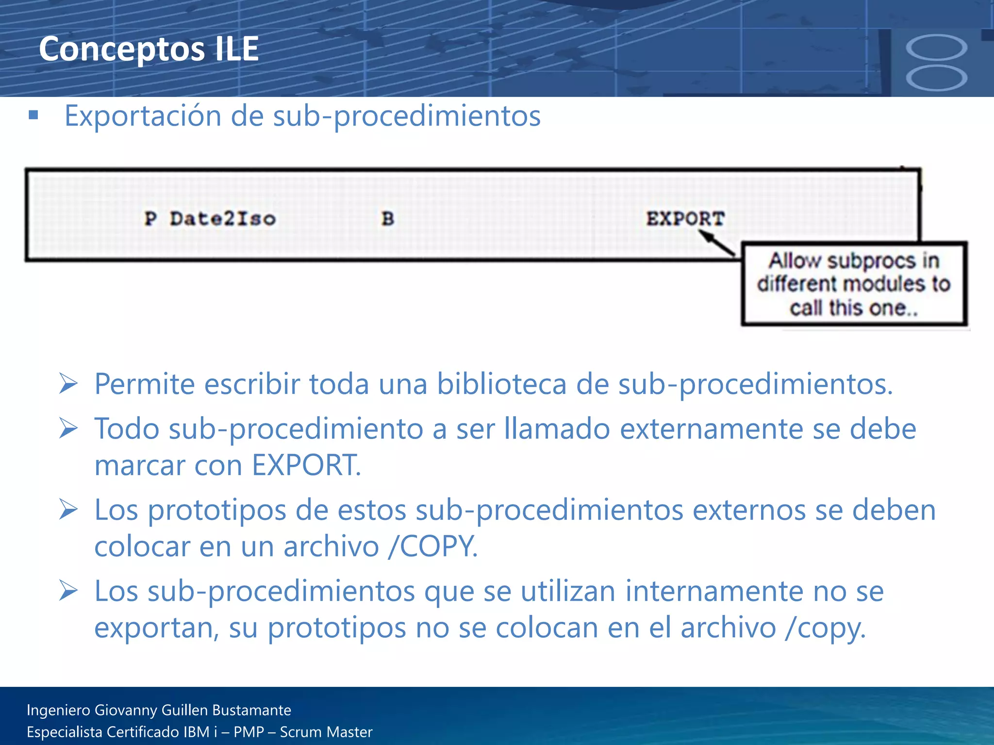 Conceptos ILE
▪ Exportación de sub-procedimientos
➢ Permite escribir toda una biblioteca de sub-procedimientos.
➢ Todo sub-procedimiento a ser llamado externamente se debe
marcar con EXPORT.
➢ Los prototipos de estos sub-procedimientos externos se deben
colocar en un archivo /COPY.
➢ Los sub-procedimientos que se utilizan internamente no se
exportan, su prototipos no se colocan en el archivo /copy.
Ingeniero Giovanny Guillen Bustamante
Especialista Certificado IBM i – PMP – Scrum Master
 