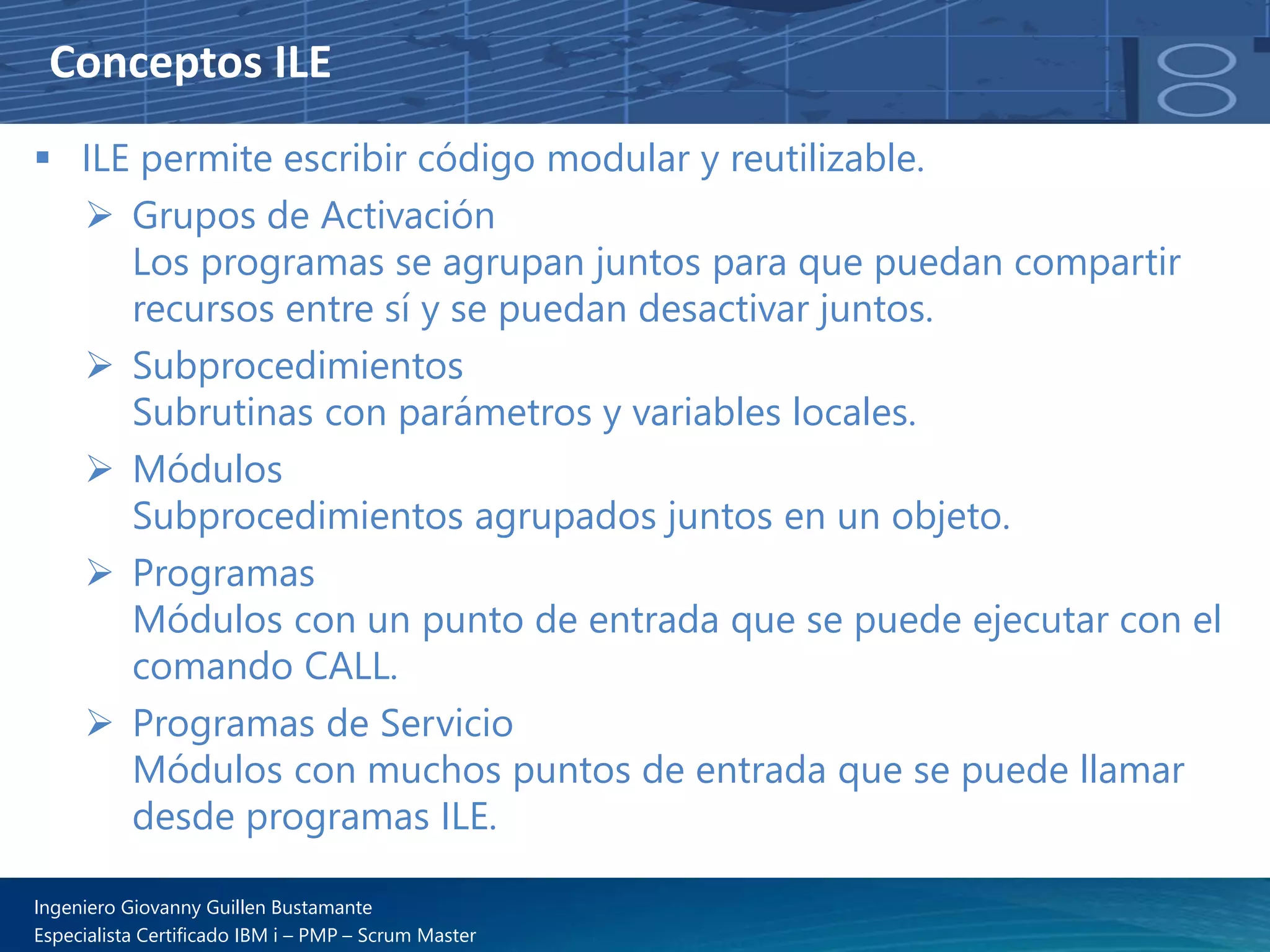Conceptos ILE
▪ ILE permite escribir código modular y reutilizable.
➢ Grupos de Activación
Los programas se agrupan juntos para que puedan compartir
recursos entre sí y se puedan desactivar juntos.
➢ Subprocedimientos
Subrutinas con parámetros y variables locales.
➢ Módulos
Subprocedimientos agrupados juntos en un objeto.
➢ Programas
Módulos con un punto de entrada que se puede ejecutar con el
comando CALL.
➢ Programas de Servicio
Módulos con muchos puntos de entrada que se puede llamar
desde programas ILE.
Ingeniero Giovanny Guillen Bustamante
Especialista Certificado IBM i – PMP – Scrum Master
 
