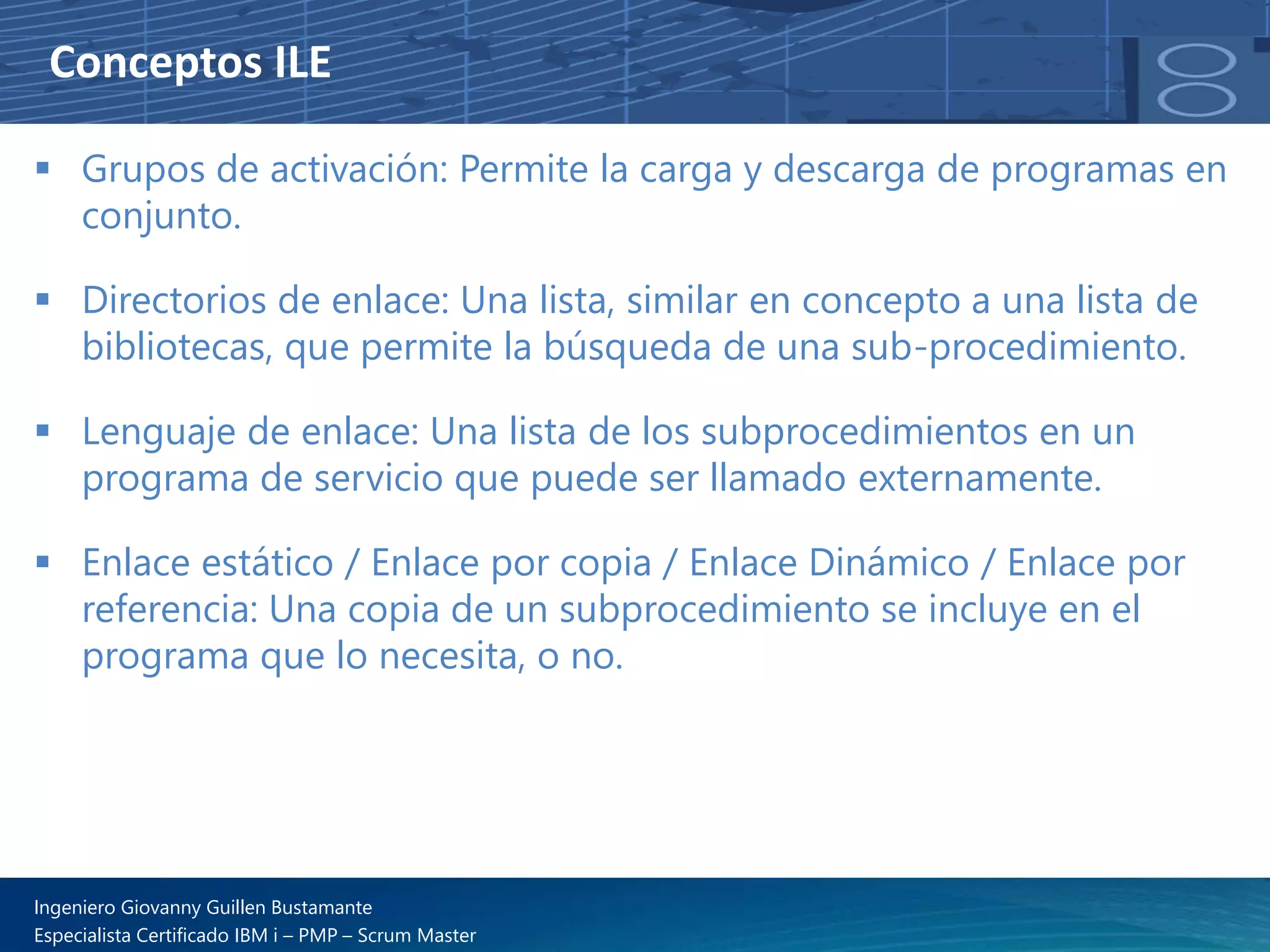Conceptos ILE
▪ Grupos de activación: Permite la carga y descarga de programas en
conjunto.
▪ Directorios de enlace: Una lista, similar en concepto a una lista de
bibliotecas, que permite la búsqueda de una sub-procedimiento.
▪ Lenguaje de enlace: Una lista de los subprocedimientos en un
programa de servicio que puede ser llamado externamente.
▪ Enlace estático / Enlace por copia / Enlace Dinámico / Enlace por
referencia: Una copia de un subprocedimiento se incluye en el
programa que lo necesita, o no.
Ingeniero Giovanny Guillen Bustamante
Especialista Certificado IBM i – PMP – Scrum Master
 