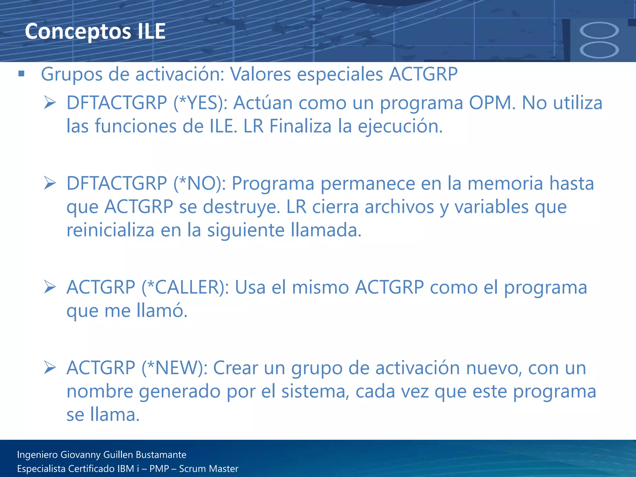 Conceptos ILE
▪ Grupos de activación: Valores especiales ACTGRP
➢ DFTACTGRP (*YES): Actúan como un programa OPM. No utiliza
las funciones de ILE. LR Finaliza la ejecución.
➢ DFTACTGRP (*NO): Programa permanece en la memoria hasta
que ACTGRP se destruye. LR cierra archivos y variables que
reinicializa en la siguiente llamada.
➢ ACTGRP (*CALLER): Usa el mismo ACTGRP como el programa
que me llamó.
➢ ACTGRP (*NEW): Crear un grupo de activación nuevo, con un
nombre generado por el sistema, cada vez que este programa
se llama.
Ingeniero Giovanny Guillen Bustamante
Especialista Certificado IBM i – PMP – Scrum Master
 