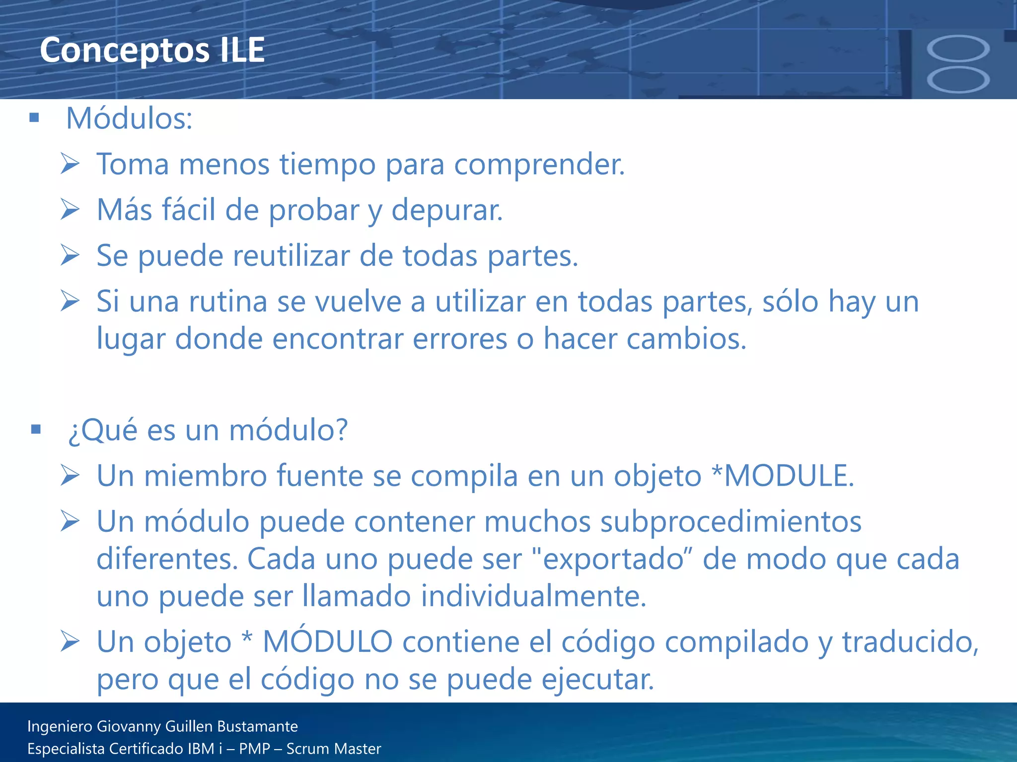 Conceptos ILE
▪ Módulos:
➢ Toma menos tiempo para comprender.
➢ Más fácil de probar y depurar.
➢ Se puede reutilizar de todas partes.
➢ Si una rutina se vuelve a utilizar en todas partes, sólo hay un
lugar donde encontrar errores o hacer cambios.
▪ ¿Qué es un módulo?
➢ Un miembro fuente se compila en un objeto *MODULE.
➢ Un módulo puede contener muchos subprocedimientos
diferentes. Cada uno puede ser "exportado” de modo que cada
uno puede ser llamado individualmente.
➢ Un objeto * MÓDULO contiene el código compilado y traducido,
pero que el código no se puede ejecutar.
Ingeniero Giovanny Guillen Bustamante
Especialista Certificado IBM i – PMP – Scrum Master
 