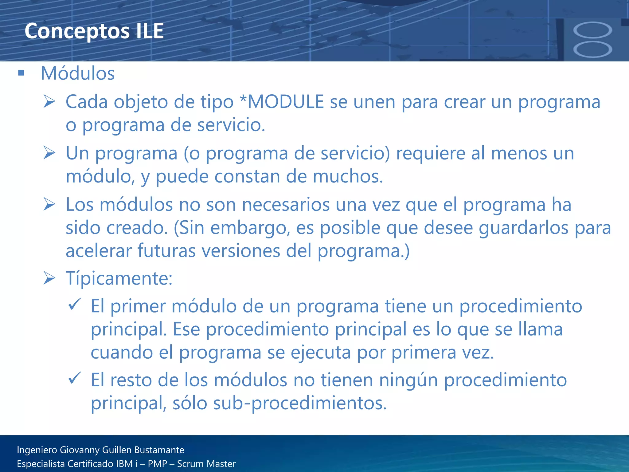 Conceptos ILE
▪ Módulos
➢ Cada objeto de tipo *MODULE se unen para crear un programa
o programa de servicio.
➢ Un programa (o programa de servicio) requiere al menos un
módulo, y puede constan de muchos.
➢ Los módulos no son necesarios una vez que el programa ha
sido creado. (Sin embargo, es posible que desee guardarlos para
acelerar futuras versiones del programa.)
➢ Típicamente:
✓ El primer módulo de un programa tiene un procedimiento
principal. Ese procedimiento principal es lo que se llama
cuando el programa se ejecuta por primera vez.
✓ El resto de los módulos no tienen ningún procedimiento
principal, sólo sub-procedimientos.
Ingeniero Giovanny Guillen Bustamante
Especialista Certificado IBM i – PMP – Scrum Master
 