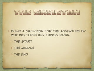 the skeleton 
Build a skeleton for the adventure by 
writing three key things down: 
the start 
The middle 
The end 
 