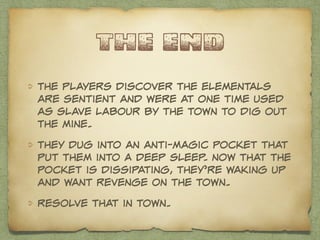 the end 
the players discover the elementals 
are sentient and were at one time used 
as slave labour by the town to dig out 
the mine. 
they dug into an anti-magic pocket that 
put them into a deep sleep. now that the 
pocket is dissipating, they’re waking up 
and want revenge on the town. 
Resolve that in town. 
 