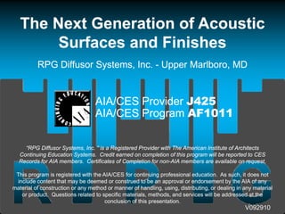 The Next Generation of Acoustic
        Surfaces and Finishes
          RPG Diff
              Diffusor S t
                       Systems, Inc. - U
                                Inc. Upper M lb
                                I          Marlboro, MD

                 The image cannot be display ed. Your computer may not hav e enough memory to open the image, or the image may hav e been corrupted. Restart y our computer, and then open the file again. If the red x still appears, y ou may hav e to delete the image and then insert it again.




                                                                                                                                                                                                                                                                                                      AIA/CES Provider J425
                                                                                                                                                                                                                                                                                                      AIA/CES Program AF1011

    “RPG Diffusor Systems, Inc. ” is a Registered Provider with The American Institute of Architects
  Continuing Education Systems. Credit earned on completion of thi program will b reported t CES
  C ti i Ed        ti S t         C dit        d         l ti   f this         ill be      t d to
  Records for AIA members. Certificates of Completion for non-AIA members are available on request.
                                                           non-

 This program is registered with the AIA/CES for continuing professional education. As such, it does not
 include content that may be deemed or construed to be an approval or endorsement by the AIA of any
                           y                                   pp                          y             y
material of construction or any method or manner of handling, using, distributing, or dealing in any material
   or product. Questions related to specific materials, methods, and services will be addressed at the
                                      conclusion of this presentation.
                                                                                                                                                                                                                                                                                                                               V092910
 