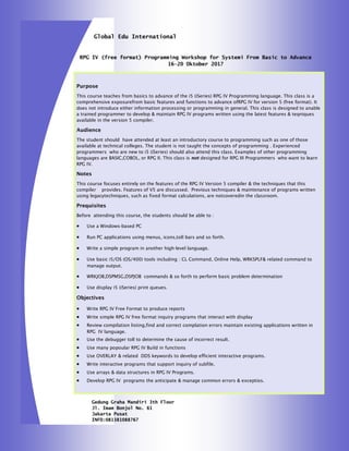 Gedung Graha Mandiri 3th Floor
Jl. Imam Bonjol No. 61
Jakarta Pusat
INFO:081381088767
Global Edu International
Purpose
This course teaches from basics to advance of the i5 (iSeries) RPG IV Programming language. This class is a
comprehensive exposurefrom basic features and functions to advance ofRPG IV for version 5 (free format). It
does not introduce either information processing or programming in general. This class is designed to anable
a trained programmer to develop & maintain RPG IV programs written using the latest features & teqniques
available in the version 5 compiler.
Audience
The student should have attended at least an introductory course to programming such as one of those
available at technical colleges. The student is not taught the concepts of programming . Experienced
programmers who are new to i5 (iSeries) should also attend this class. Examples of other programming
languages are BASIC,COBOL, or RPG II. This class is not designed for RPG III Programmers who want to learn
RPG IV.
Notes
This course focuses entirely on the features of the RPG IV Version 5 compiler & the techniques that this
compiler provides. Features of V5 are discussed. Previous techniques & maintenance of programs written
using legacytechniques, such as fixed format calculations, are notcoveredin the classroom.
Prequisites
Before attending this course, the students should be able to :
 Use a Windows-based PC
 Run PC applications using menus, icons,toll bars and so forth.
 Write a simple program in another high-level language.
 Use basic i5/OS (OS/400) tools including : CL Command, Online Help, WRKSPLF& related command to
manage output.
 WRKJOB,DSPMSG,DSPJOB commands & so forth to perform basic problem determination
 Use display i5 (iSeries) print queues.
Objectives
 Write RPG IV Free Format to produce reports
 Write simple RPG IV free format inquiry programs that interact with display
 Review compilation listing,find and correct complation errors maintain existing applications written in
RPG IV language.
 Use the debugger toll to determine the cause of incorrect result.
 Use many popoular RPG IV Build in functions
 Use OVERLAY & related DDS keywords to develop efficient interactive programs.
 Write interactive programs that support inquiry of subfile.
 Use arrays & data structures in RPG IV Programs.
 Develop RPG IV programs the anticipate & manage common errors & exceptios.
RPG IV (free format) Programming Workshop for Systemi From Basic to Advance
16—20 Oktober 2017
 