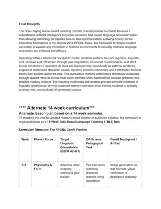 Final Thoughts
The Role-Playing Game-Based Learning (RPGBL) GenAI pipeline succeeds because it
subordinates artificial intelligence to human-centered, task-based language acquisition rather
than allowing technology to displace face-to-face communication. Drawing directly on the
theoretical foundations of my original 2016 RPGBL thesis, the framework leverages student
ownership of avatars and immersion in fictional environments to naturally motivate language
acquisition and enhance self-efficacy.
Operating within a structured "sandwich" model, students perform the core cognitive, linguistic,
and narrative work off-screen through peer negotiation, structured questionnaires, and strict
lexical constraints. Generative AI tools are deployed only episodically as external rendering
engines to materialize character visuals, dynamic scenario responses, and synthesized musical
tracks from student-authored data. This cumulative memory architecture reinforces vocabulary
through spaced retrieval across multi-week thematic units, transforming abstract grammar into
tangible mastery artifacts. The resulting multimodal deliverables provide concrete evidence of
linguistic competence, driving sustained learner motivation while training students to critically
analyze, edit, and evaluate AI-generated outputs.
**** Alternate 14 week curriculum***
Alternate lesson plan based on a 14 week semester.
To structure this into an updated master’s thesis chapter or published syllabus, the curriculum is
organized below as a 14-Week Task-Based Language Teaching (TBLT) Unit.
Curriculum Structure: The RPGBL GenAI Pipeline
Week Phase / Focus Target
Linguistic
Competence
(CEFR A2–B1)
Off-Screen
Pedagogical
Task
GenAI Touchpoint /
Artifact
1–2 Physicality &
Form
Adjective order,
anatomy,
clothing & gear
lexicon
Pair interviews
sketching
character
outlines using
descriptive
Image generation via
text prompts; visual
verification of
descriptive accuracy
 