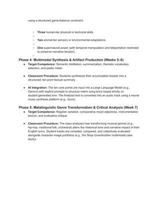 using a structured game-balance constraint:
​
○​ Three human-tier physical or technical skills.
○​
○​ Two animal-tier sensory or environmental adaptations.
○​
○​ One supernatural power (with temporal manipulation and teleportation restricted
to preserve narrative tension).
○​
Phase 4: Multimodal Synthesis & Artifact Production (Weeks 5–6)
●​ Target Competence: Semantic distillation, summarization, thematic vocabulary
selection, and poetic meter.
●​ Classroom Procedure: Students synthesize their accumulated dossier into a
structured, ten-point factual summary.
●​ AI Integration: The ten core points are input into a Large Language Model (e.g.,
Gemini) with explicit prompts to structure metric song lyrics based strictly on
student-generated lore. The finalized text is converted into an audio track using a neural
music synthesis platform (e.g., Suno).
Phase 5: Metalinguistic Genre Transformation & Critical Analysis (Week 7)
●​ Target Competence: Register variation, comparative mood adjectives, instrumentation
lexicon, and evaluative critique.
●​ Classroom Procedure: The class analyzes how transforming musical genres (e.g.,
hip-hop, traditional folk, orchestral) alters the rhetorical tone and narrative impact of their
English lyrics. Student tracks are compiled, compared, and collectively evaluated
alongside character image portfolios (e.g., the Ninja Grandmother multimodal case
study).
 