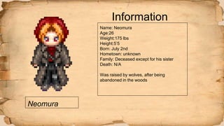 Neomura
Information
Name: Neomura
Age:26
Weight:175 lbs
Height:5’5
Born: July 2nd
Hometown: unknown
Family: Deceased except for his sister
Death: N/A
Was raised by wolves, after being
abandoned in the woods
 