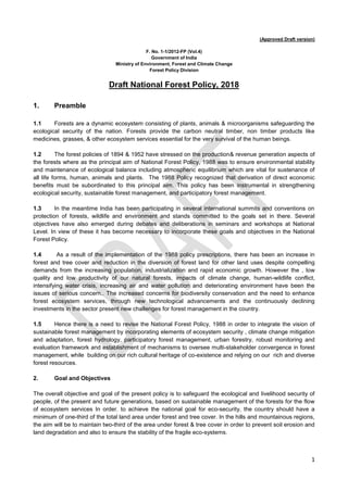 1
(Approved Draft version)
F. No. 1-1/2012-FP (Vol.4)
Government of India
Ministry of Environment, Forest and Climate Change
Forest Policy Division
Draft National Forest Policy, 2018
1. Preamble
1.1 Forests are a dynamic ecosystem consisting of plants, animals & microorganisms safeguarding the
ecological security of the nation. Forests provide the carbon neutral timber, non timber products like
medicines, grasses, & other ecosystem services essential for the very survival of the human beings.
1.2 The forest policies of 1894 & 1952 have stressed on the production& revenue generation aspects of
the forests where as the principal aim of National Forest Policy, 1988 was to ensure environmental stability
and maintenance of ecological balance including atmospheric equilibrium which are vital for sustenance of
all life forms, human, animals and plants. The 1988 Policy recognized that derivation of direct economic
benefits must be subordinated to this principal aim. This policy has been instrumental in strengthening
ecological security, sustainable forest management, and participatory forest management.
1.3 In the meantime India has been participating in several international summits and conventions on
protection of forests, wildlife and environment and stands committed to the goals set in there. Several
objectives have also emerged during debates and deliberations in seminars and workshops at National
Level. In view of these it has become necessary to incorporate these goals and objectives in the National
Forest Policy.
1.4 As a result of the implementation of the 1988 policy prescriptions, there has been an increase in
forest and tree cover and reduction in the diversion of forest land for other land uses despite compelling
demands from the increasing population, industrialization and rapid economic growth. However the , low
quality and low productivity of our natural forests, impacts of climate change, human-wildlife conflict,
intensifying water crisis, increasing air and water pollution and deteriorating environment have been the
issues of serious concern.. The increased concerns for biodiversity conservation and the need to enhance
forest ecosystem services, through new technological advancements and the continuously declining
investments in the sector present new challenges for forest management in the country.
1.5 Hence there is a need to revise the National Forest Policy, 1988 in order to integrate the vision of
sustainable forest management by incorporating elements of ecosystem security , climate change mitigation
and adaptation, forest hydrology, participatory forest management, urban forestry, robust monitoring and
evaluation framework and establishment of mechanisms to oversee multi-stakeholder convergence in forest
management, while building on our rich cultural heritage of co-existence and relying on our rich and diverse
forest resources.
2. Goal and Objectives
The overall objective and goal of the present policy is to safeguard the ecological and livelihood security of
people, of the present and future generations, based on sustainable management of the forests for the flow
of ecosystem services In order. to achieve the national goal for eco-security, the country should have a
minimum of one-third of the total land area under forest and tree cover. In the hills and mountainous regions,
the aim will be to maintain two-third of the area under forest & tree cover in order to prevent soil erosion and
land degradation and also to ensure the stability of the fragile eco-systems.
Recovery of endangered species missing
Forest area cannot be increased, possible only in farm land
In hills, any regulation to have trees in coffee estate
 