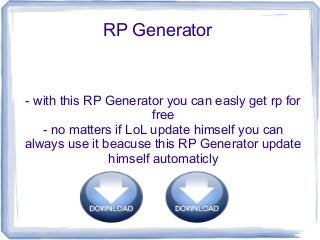 RP Generator


- with this RP Generator you can easly get rp for
                       free
   - no matters if LoL update himself you can
always use it beacuse this RP Generator update
               himself automaticly
 