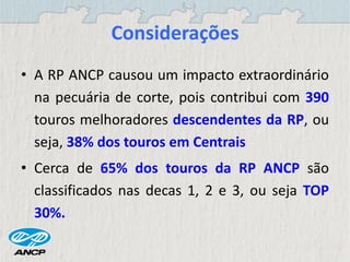 Considerações
• A RP ANCP causou um impacto extraordinário
na pecuária de corte, pois contribui com 390
touros melhoradores descendentes da RP, ou
seja, 38% dos touros em Centrais
• Cerca de 65% dos touros da RP ANCP são
classificados nas decas 1, 2 e 3, ou seja TOP
30%.
 