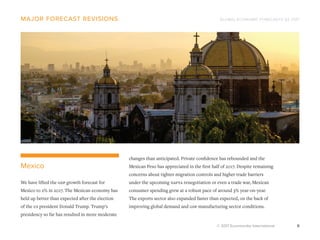 GLOBAL ECONOMIC FORECASTS Q3 2017
© 2017 Euromonitor International 9
major forecast revisions
changes than anticipated. Private confidence has rebounded and the
Mexican Peso has appreciated in the first half of 2017. Despite remaining
concerns about tighter migration controls and higher trade barriers
under the upcoming nafta renegotiation or even a trade war, Mexican
consumer spending grew at a robust pace of around 3% year-on-year.
The exports sector also expanded faster than expected, on the back of
improving global demand and gdp manufacturing sector conditions.
Mexico
We have lifted the gdp growth forecast for
Mexico to 2% in 2017. The Mexican economy has
held up better than expected after the election
of the us president Donald Trump. Trump’s
presidency so far has resulted in more moderate
 