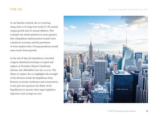 GLOBAL ECONOMIC FORECASTS Q3 2017
© 2017 Euromonitor International 13
the us
In our baseline outlook, the us is moving
along close to its long-term trend of 1.8% annual
output growth and 2% annual inflation. This
is despite the initial optimism in some quarters
that a Republican administration would revive
a mediocre economy, and the pessimism
of some analysts that a Trump presidency would
cause much slower growth.
At the end of July, the Republican controlled
congress abandoned attempts to repeal and
replace ex-President Obama’s healthcare
reforms (the Affordable Care Act, or aca). The
failure to replace the aca highlights the strength
of the divisions inside the Republican Party
between economic moderates and conservatives.
It also puts into question the ability of the
Republicans to execute other major legislative
objectives such as large tax cuts.
 