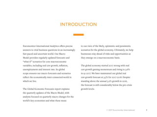 © 2017 Euromonitor International 1
introduction
Euromonitor International Analytics offers precise
answers to vital business questions in an increasingly
fast-paced and uncertain world. Our Macro
Model provides regularly updated forecasts and
“what-if” scenarios for core macroeconomic
variables, including real gdp growth, inflation,
unemployment and interest rate. Its global
scope ensures our macro forecasts and scenarios
reflect the economically inter-connected world in
which we live.
The Global Economic Forecasts report explains
the quarterly updates of the Macro Model, with
analysis focused on quarterly macro changes for the
world’s key economies and what these mean
to our view of the likely, optimistic and pessimistic
scenarios for the global economy. Ultimately, we help
businesses stay ahead of risks and opportunities as
they emerge on a macroeconomic basis.
The global economy started 2017 strong with real
gdp growth gaining momentum and rising to 3.6%
in q1 2017. We have maintained our global real
gdp growth forecast at 3.5% for 2017-2018. Despite
standing above the annual 3.2% growth in 2016,
the forecast is still considerably below the pre-crisis
growth levels.
 