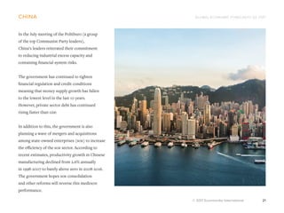 GLOBAL ECONOMIC FORECASTS Q3 2017
© 2017 Euromonitor International 21
china
In the July meeting of the Politburo (a group
of the top Communist Party leaders),
China’s leaders reiterated their commitment
to reducing industrial excess capacity and
containing financial system risks.
The government has continued to tighten
financial regulation and credit conditions
meaning that money supply growth has fallen
to the lowest level in the last 10 years.
However, private sector debt has continued
rising faster than gdp.
In addition to this, the government is also
planning a wave of mergers and acquisitions
among state-owned enterprises (soe) to increase
the efficiency of the soe sector. According to
recent estimates, productivity growth in Chinese
manufacturing declined from 2.6% annually
in 1998-2007 to barely above zero in 2008-2016.
The government hopes soe consolidation
and other reforms will reverse this mediocre
performance.
 